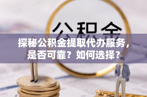 卫东探秘公积金提取代办服务，是否可靠？如何选择？