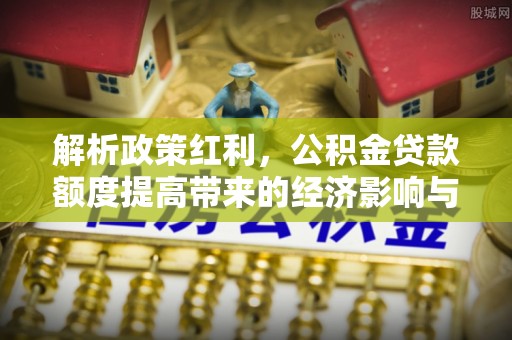 卫东解析政策红利，公积金贷款额度提高带来的经济影响与生活改变