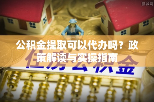 卫东公积金提取可以代办吗？政策解读与实操指南