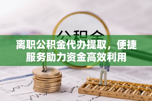 卫东离职公积金代办提取，便捷服务助力资金高效利用