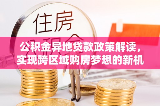 卫东公积金异地贷款政策解读，实现跨区域购房梦想的新机遇