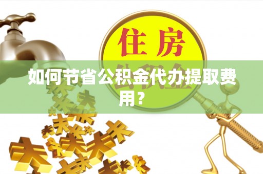 卫东如何节省公积金代办提取费用？
