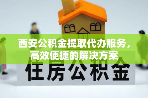 卫东西安公积金提取代办服务，高效便捷的解决方案