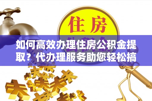 卫东如何高效办理住房公积金提取？代办理服务助您轻松搞定