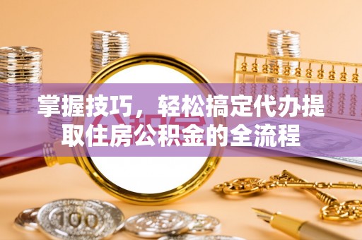 卫东掌握技巧，轻松搞定代办提取住房公积金的全流程