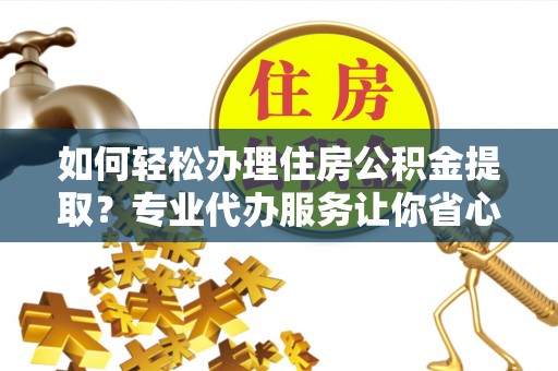 卫东如何轻松办理住房公积金提取？专业代办服务让你省心无忧