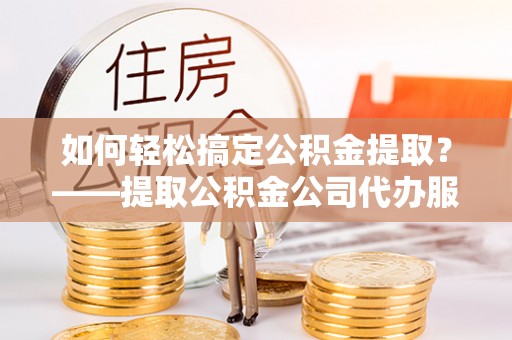 卫东如何轻松搞定公积金提取？——提取公积金公司代办服务全解析