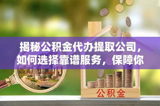 卫东揭秘公积金代办提取公司，如何选择靠谱服务，保障你的资金安全