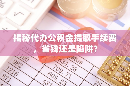 卫东揭秘代办公积金提取手续费，省钱还是陷阱？