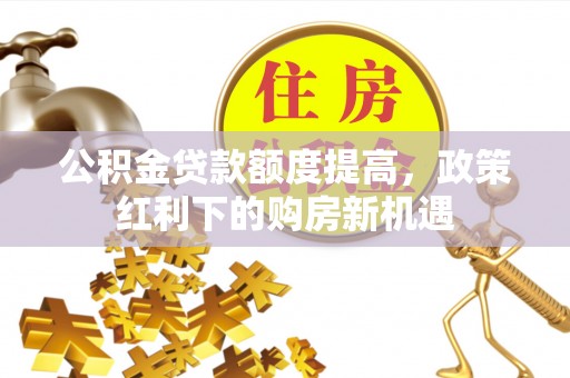 卫东公积金贷款额度提高，政策红利下的购房新机遇