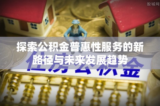 卫东探索公积金普惠性服务的新路径与未来发展趋势