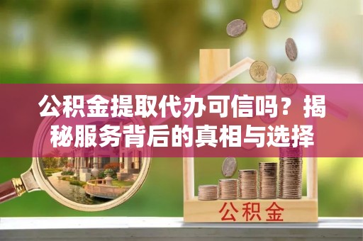 卫东公积金提取代办可信吗？揭秘服务背后的真相与选择
