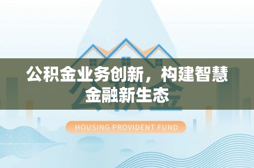 卫东公积金业务创新，构建智慧金融新生态