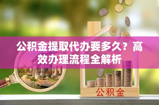卫东公积金提取代办要多久？高效办理流程全解析