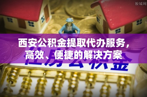 卫东西安公积金提取代办服务，高效、便捷的解决方案