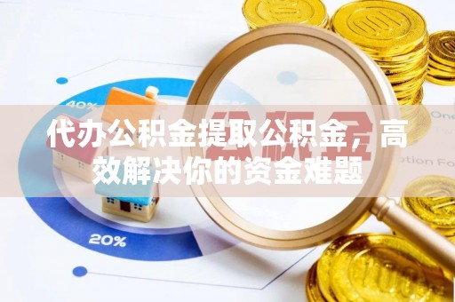 卫东代办公积金提取公积金，高效解决你的资金难题