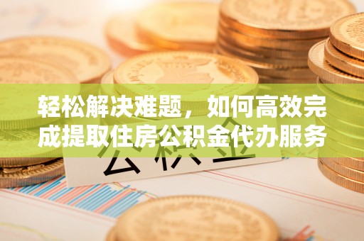 卫东轻松解决难题，如何高效完成提取住房公积金代办服务