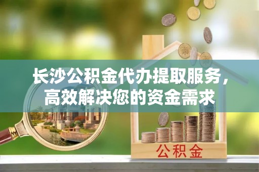 卫东长沙公积金代办提取服务，高效解决您的资金需求
