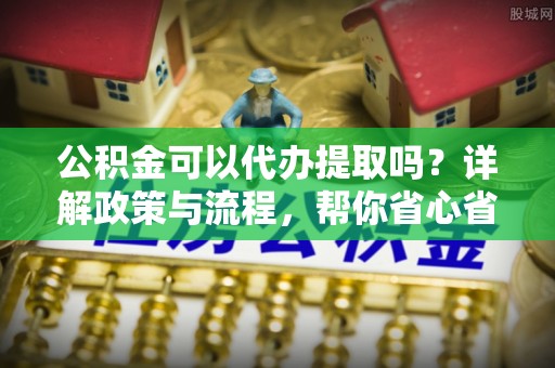 卫东公积金可以代办提取吗？详解政策与流程，帮你省心省力